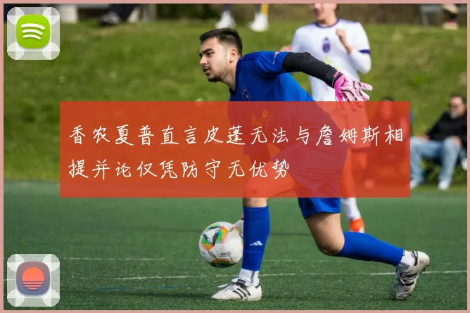 香农夏普直言皮蓬无法与詹姆斯相提并论仅凭防守无优势