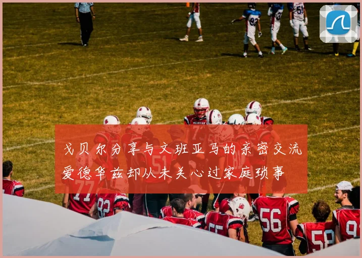 戈贝尔分享与文班亚马的亲密交流爱德华兹却从未关心过家庭琐事