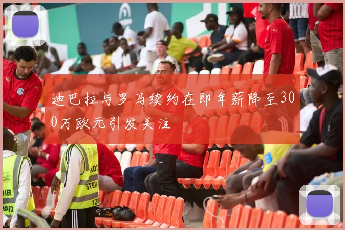 迪巴拉与罗马续约在即年薪降至300万欧元引发关注