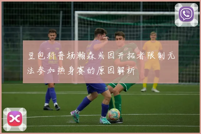 豆包科普杨瀚森或因开拓者限制无法参加热身赛的原因解析