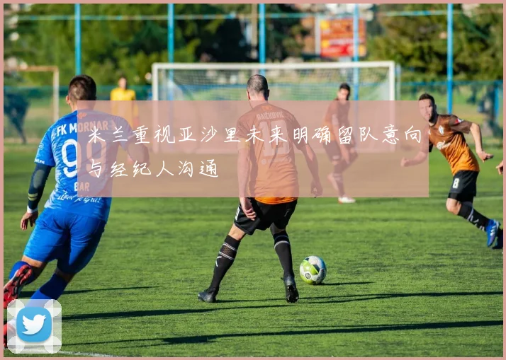 米兰重视亚沙里未来明确留队意向与经纪人沟通