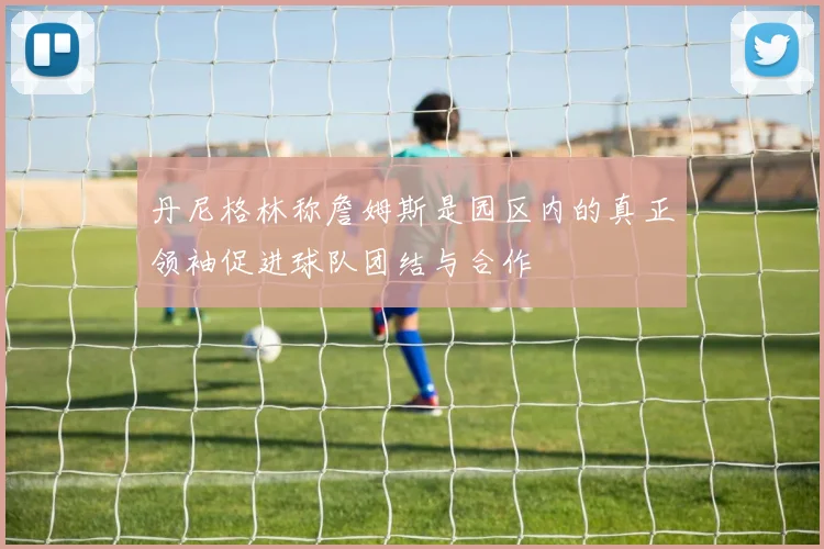 丹尼格林称詹姆斯是园区内的真正领袖促进球队团结与合作
