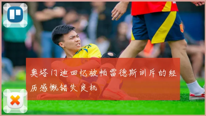 奥塔门迪回忆被帕雷德斯训斥的经历感慨错失良机