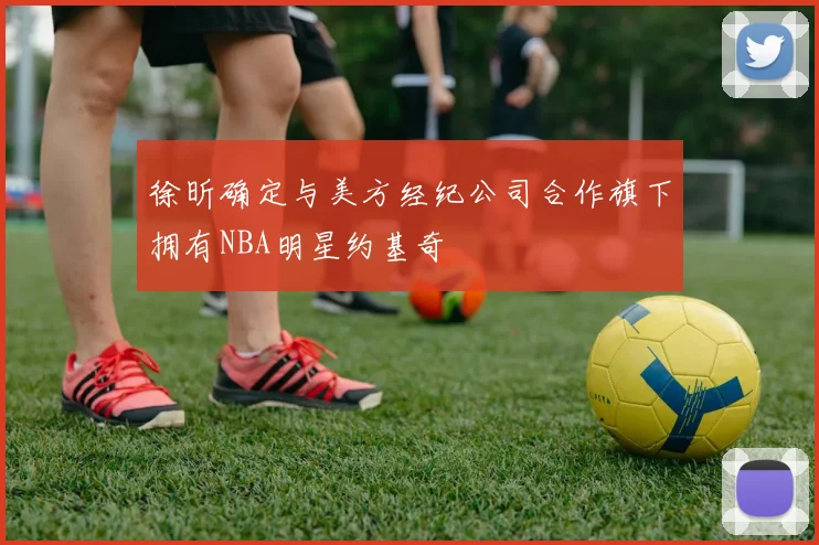 徐昕确定与美方经纪公司合作旗下拥有NBA明星约基奇