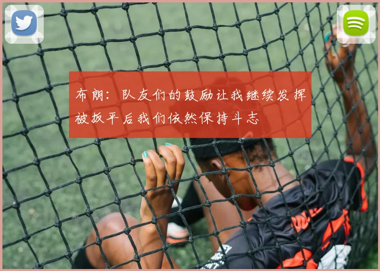 布朗：队友们的鼓励让我继续发挥被扳平后我们依然保持斗志