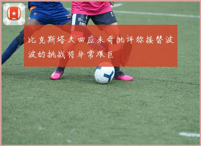 比克斯塔夫回应米奇批评称接替波波的挑战将非常艰巨