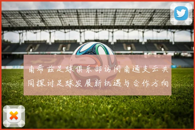 南希兹足球俱乐部访问南通支云共同探讨足球发展新机遇与合作方向