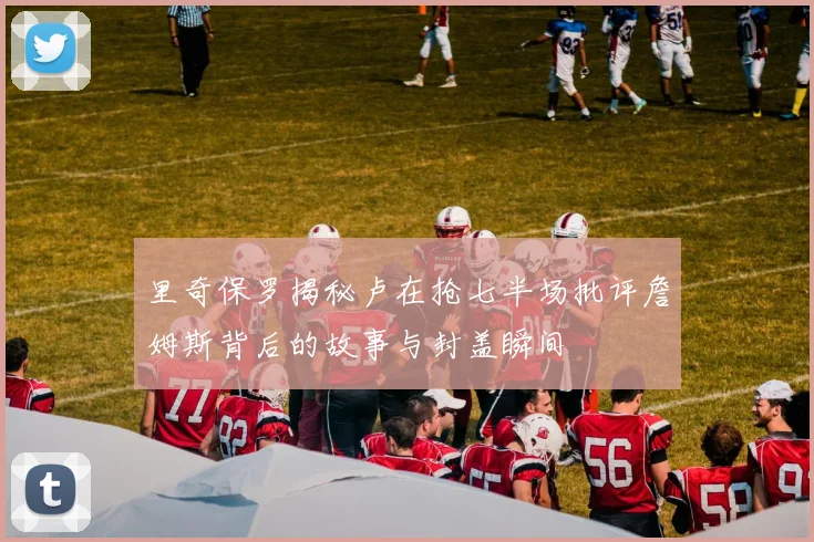 里奇保罗揭秘卢在抢七半场批评詹姆斯背后的故事与封盖瞬间