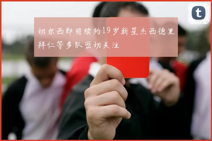 切尔西即将续约19岁新星杰西德里拜仁等多队密切关注