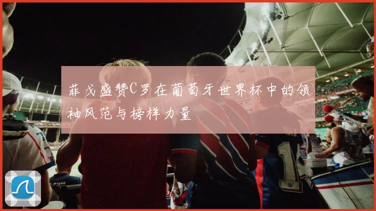 菲戈盛赞C罗在葡萄牙世界杯中的领袖风范与榜样力量