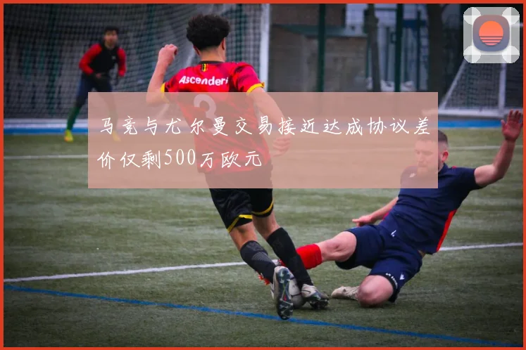 马竞与尤尔曼交易接近达成协议差价仅剩500万欧元