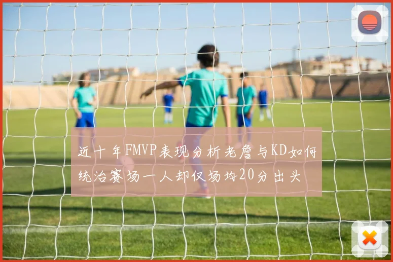 近十年FMVP表现分析老詹与KD如何统治赛场一人却仅场均20分出头