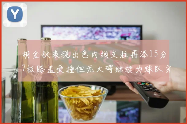 胡金秋表现出色内线支柱再添15分7板膝盖受撞但无大碍继续为球队贡献力量