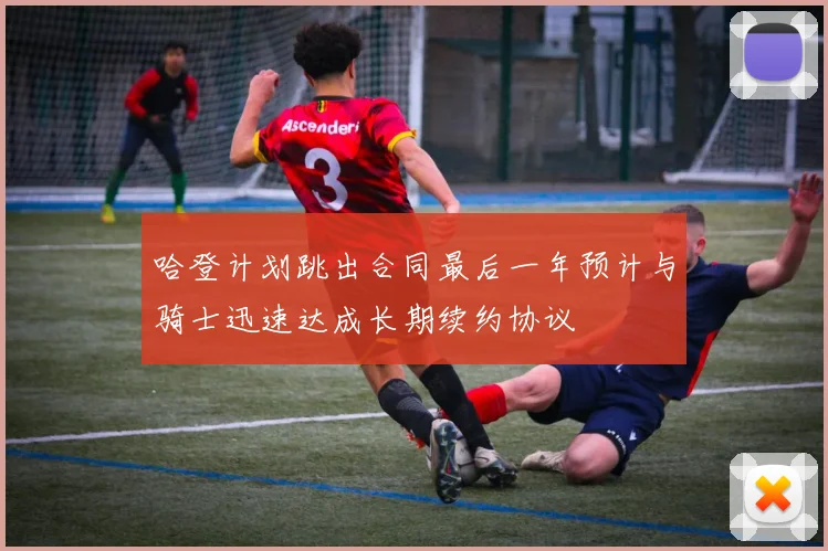 哈登计划跳出合同最后一年预计与骑士迅速达成长期续约协议