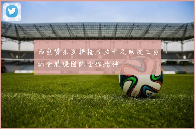 面包赞米罗拼抢活力十足助攻三分机会展现团队合作精神