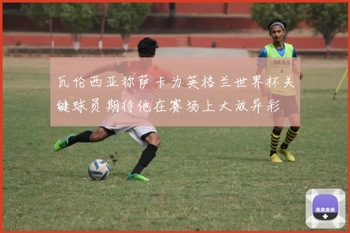 瓦伦西亚称萨卡为英格兰世界杯关键球员期待他在赛场上大放异彩
