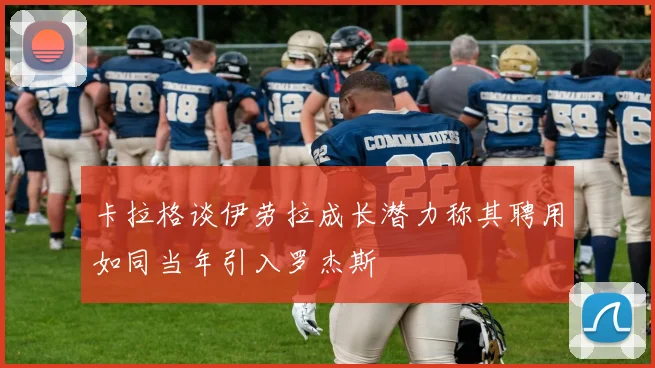 卡拉格谈伊劳拉成长潜力称其聘用如同当年引入罗杰斯