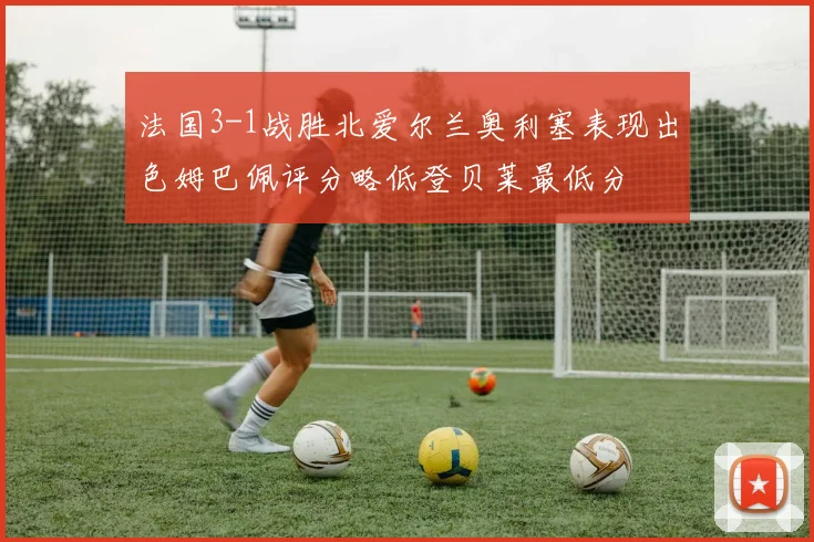 法国3-1战胜北爱尔兰奥利塞表现出色姆巴佩评分略低登贝莱最低分