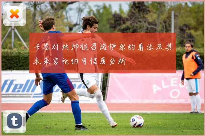 卡恩对纳帅征召诺伊尔的看法及其未来言论的可信度分析