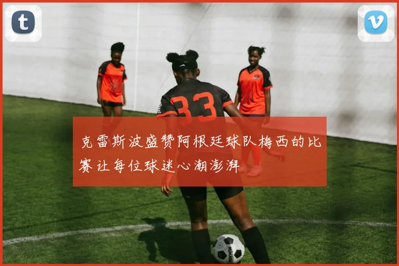 克雷斯波盛赞阿根廷球队梅西的比赛让每位球迷心潮澎湃