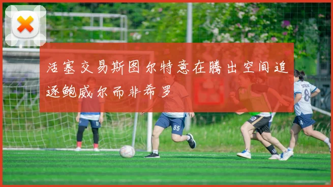 活塞交易斯图尔特意在腾出空间追逐鲍威尔而非希罗