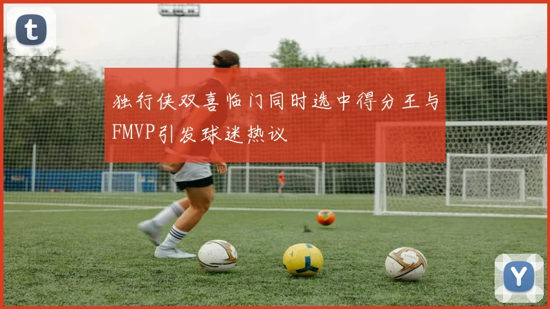 独行侠双喜临门同时选中得分王与FMVP引发球迷热议