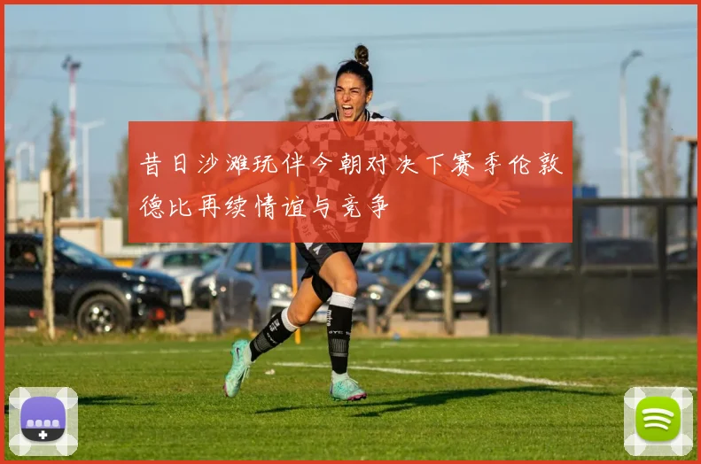 昔日沙滩玩伴今朝对决下赛季伦敦德比再续情谊与竞争