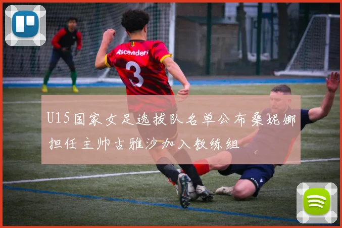 U15国家女足选拔队名单公布桑妮娜担任主帅古雅沙加入教练组